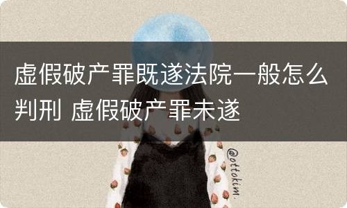 虚假破产罪既遂法院一般怎么判刑 虚假破产罪未遂