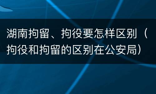 湖南拘留、拘役要怎样区别（拘役和拘留的区别在公安局）