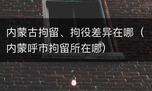 内蒙古拘留、拘役差异在哪（内蒙呼市拘留所在哪）