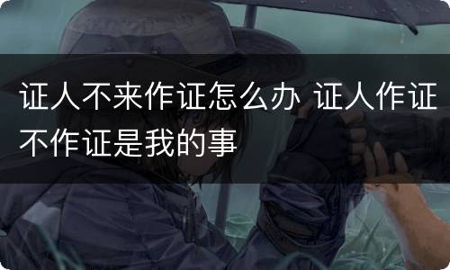 证人不来作证怎么办 证人作证不作证是我的事