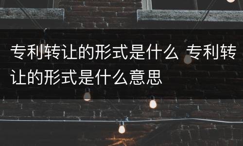 专利转让的形式是什么 专利转让的形式是什么意思