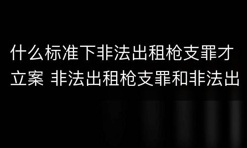 什么标准下非法出租枪支罪才立案 非法出租枪支罪和非法出借枪支罪