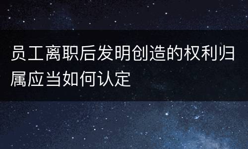 员工离职后发明创造的权利归属应当如何认定