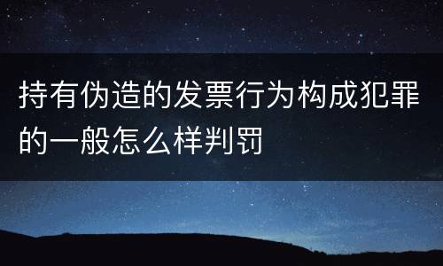 持有伪造的发票行为构成犯罪的一般怎么样判罚