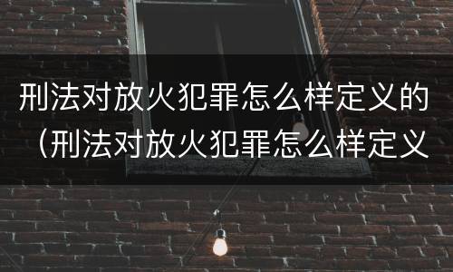 刑法对放火犯罪怎么样定义的（刑法对放火犯罪怎么样定义的规定）
