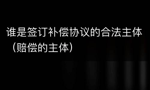 谁是签订补偿协议的合法主体（赔偿的主体）