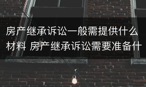 房产继承诉讼一般需提供什么材料 房产继承诉讼需要准备什么材料