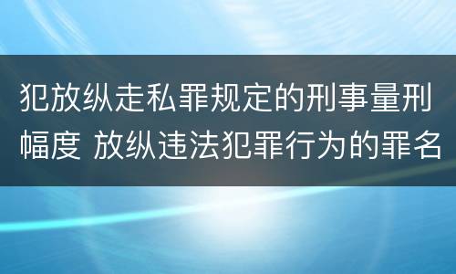 犯放纵走私罪规定的刑事量刑幅度 放纵违法犯罪行为的罪名