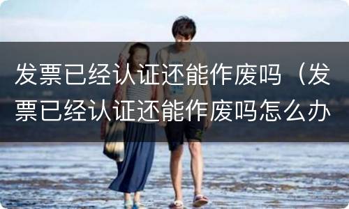 发票已经认证还能作废吗（发票已经认证还能作废吗怎么办）