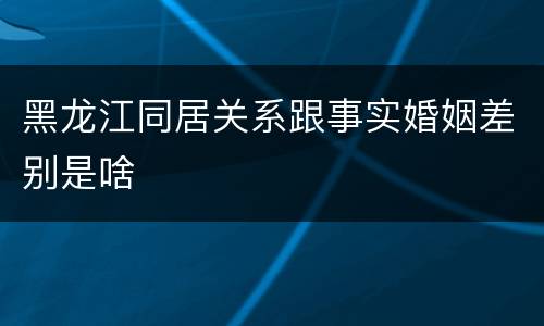 黑龙江同居关系跟事实婚姻差别是啥