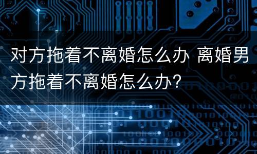 对方拖着不离婚怎么办 离婚男方拖着不离婚怎么办?