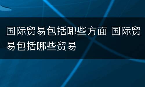 国际贸易包括哪些方面 国际贸易包括哪些贸易