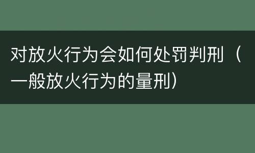 对放火行为会如何处罚判刑（一般放火行为的量刑）