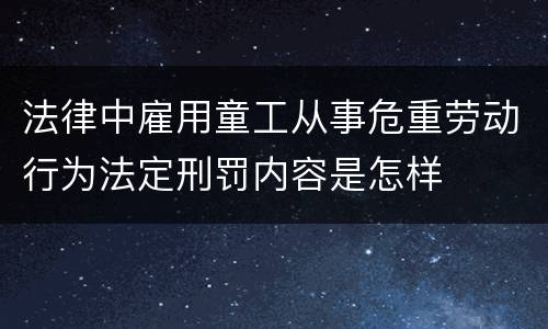 法律中雇用童工从事危重劳动行为法定刑罚内容是怎样