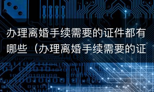 办理离婚手续需要的证件都有哪些（办理离婚手续需要的证件都有哪些内容）