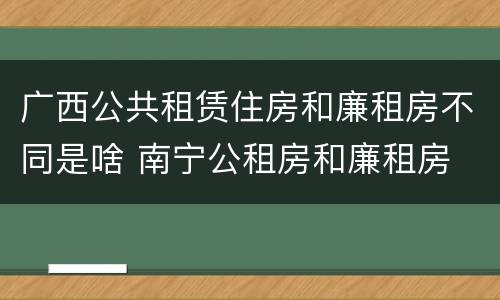 广西公共租赁住房和廉租房不同是啥 南宁公租房和廉租房