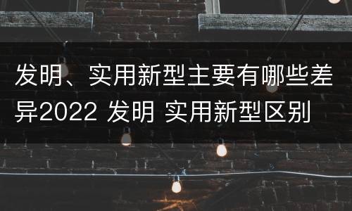 发明、实用新型主要有哪些差异2022 发明 实用新型区别
