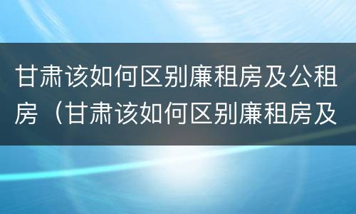 甘肃该如何区别廉租房及公租房（甘肃该如何区别廉租房及公租房的区别）