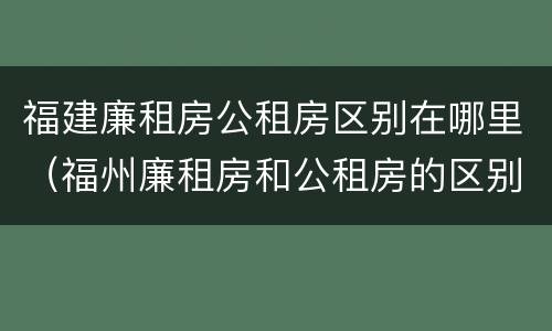 福建廉租房公租房区别在哪里（福州廉租房和公租房的区别）