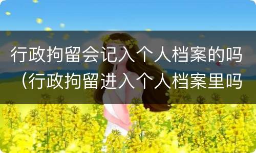 行政拘留会记入个人档案的吗（行政拘留进入个人档案里吗 律师）