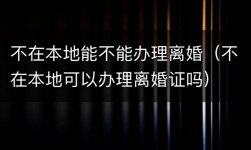 不在本地能不能办理离婚（不在本地可以办理离婚证吗）