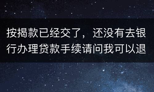 按揭款已经交了，还没有去银行办理贷款手续请问我可以退房吗
