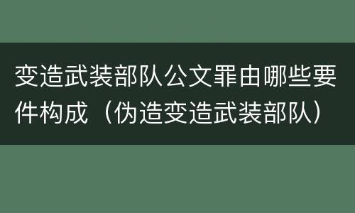 变造武装部队公文罪由哪些要件构成（伪造变造武装部队）