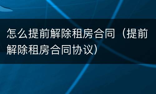 怎么提前解除租房合同（提前解除租房合同协议）