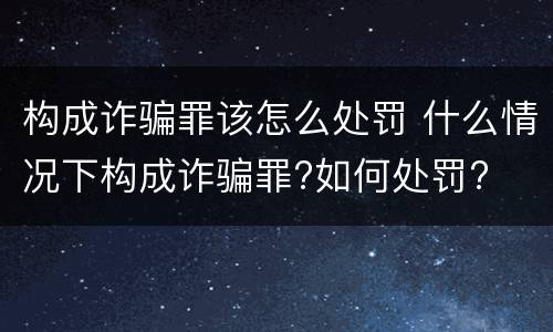 构成诈骗罪该怎么处罚 什么情况下构成诈骗罪?如何处罚?