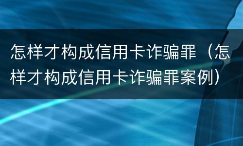 怎样才构成信用卡诈骗罪（怎样才构成信用卡诈骗罪案例）