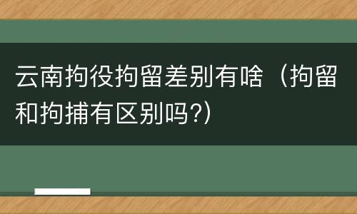 云南拘役拘留差别有啥（拘留和拘捕有区别吗?）
