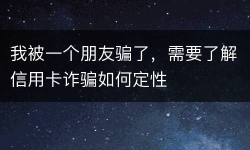 我被一个朋友骗了，需要了解信用卡诈骗如何定性