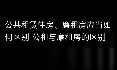 公共租赁住房、廉租房应当如何区别 公租与廉租房的区别