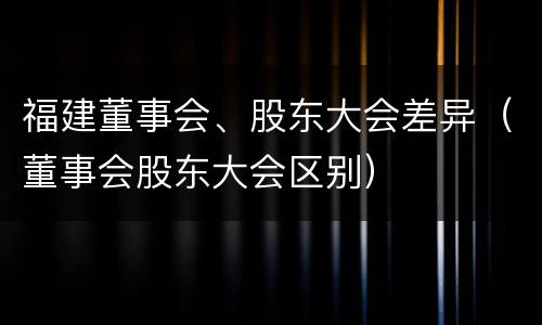 福建董事会、股东大会差异（董事会股东大会区别）