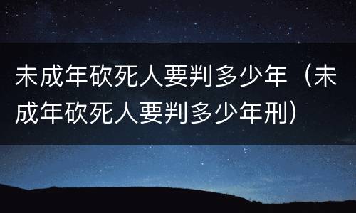 未成年砍死人要判多少年（未成年砍死人要判多少年刑）