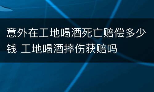 意外在工地喝酒死亡赔偿多少钱 工地喝酒摔伤获赔吗