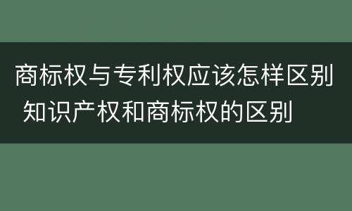 商标权与专利权应该怎样区别 知识产权和商标权的区别