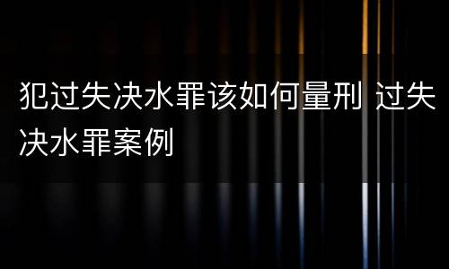 犯过失决水罪该如何量刑 过失决水罪案例