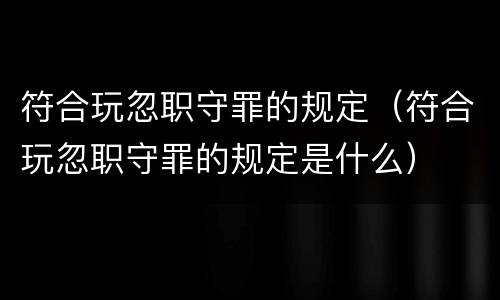 符合玩忽职守罪的规定（符合玩忽职守罪的规定是什么）