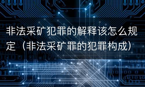 非法采矿犯罪的解释该怎么规定（非法采矿罪的犯罪构成）