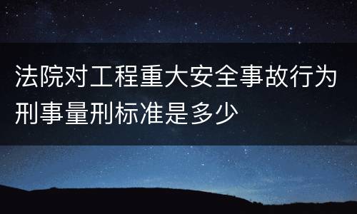 法院对工程重大安全事故行为刑事量刑标准是多少