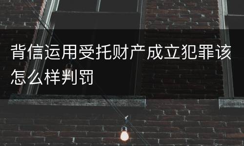 背信运用受托财产成立犯罪该怎么样判罚