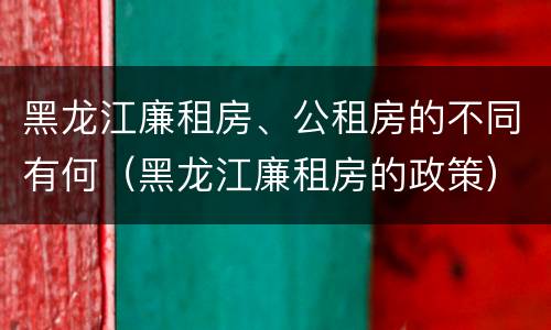 黑龙江廉租房、公租房的不同有何（黑龙江廉租房的政策）