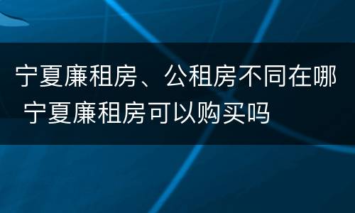 宁夏廉租房、公租房不同在哪 宁夏廉租房可以购买吗