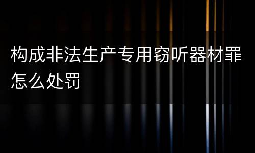 构成非法生产专用窃听器材罪怎么处罚