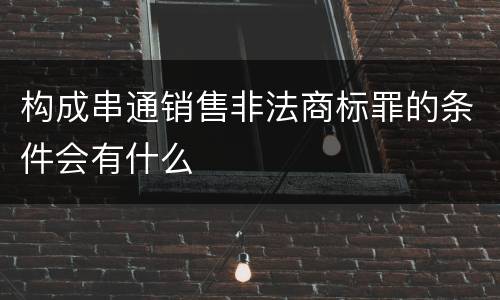 构成串通销售非法商标罪的条件会有什么