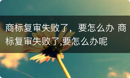 商标复审失败了，要怎么办 商标复审失败了,要怎么办呢