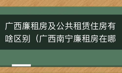 广西廉租房及公共租赁住房有啥区别（广西南宁廉租房在哪个区域）