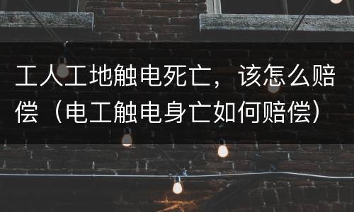 工人工地触电死亡，该怎么赔偿（电工触电身亡如何赔偿）