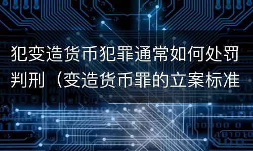 犯变造货币犯罪通常如何处罚判刑（变造货币罪的立案标准）